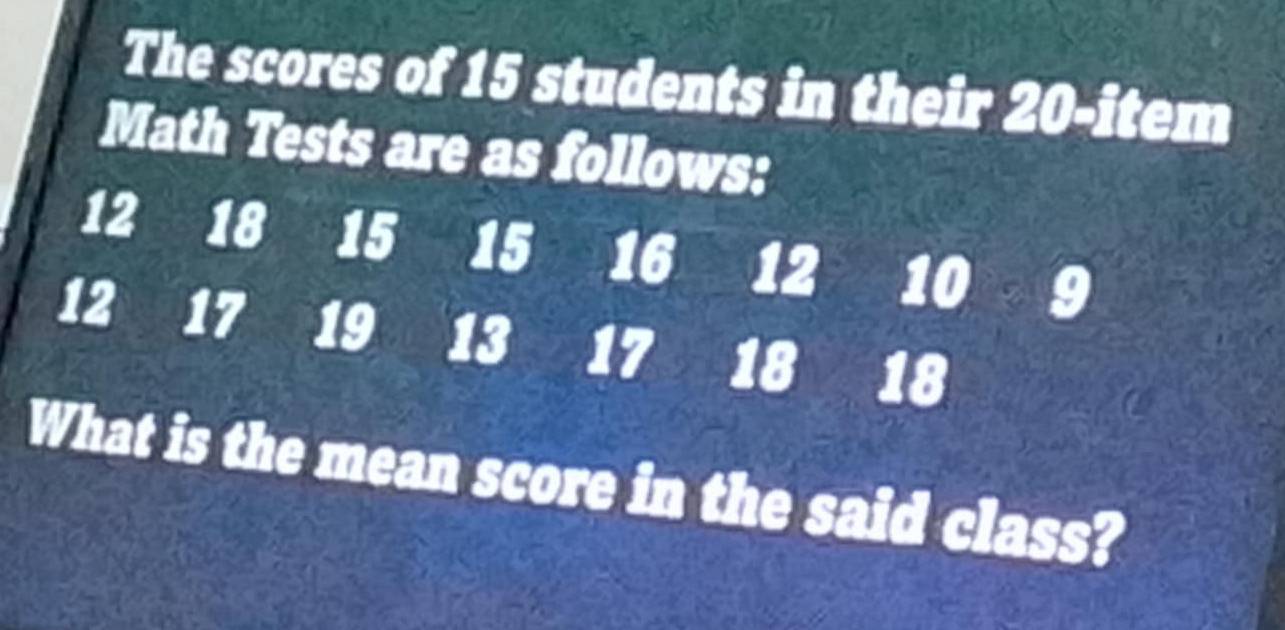 The scores of 15 students in their 20- item
Math Tests are as follows:
12 18 15 15 16 12 10 9
12 17 19 13 17 18 18
What is the mean score in the said class?