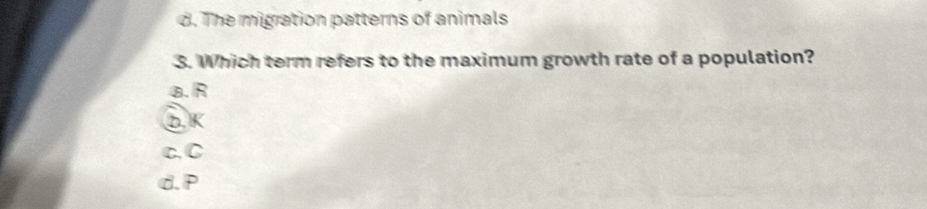 d. The migration patterns of animals
3. Which term refers to the maximum growth rate of a population?
B. R
bK
c.C
d. P