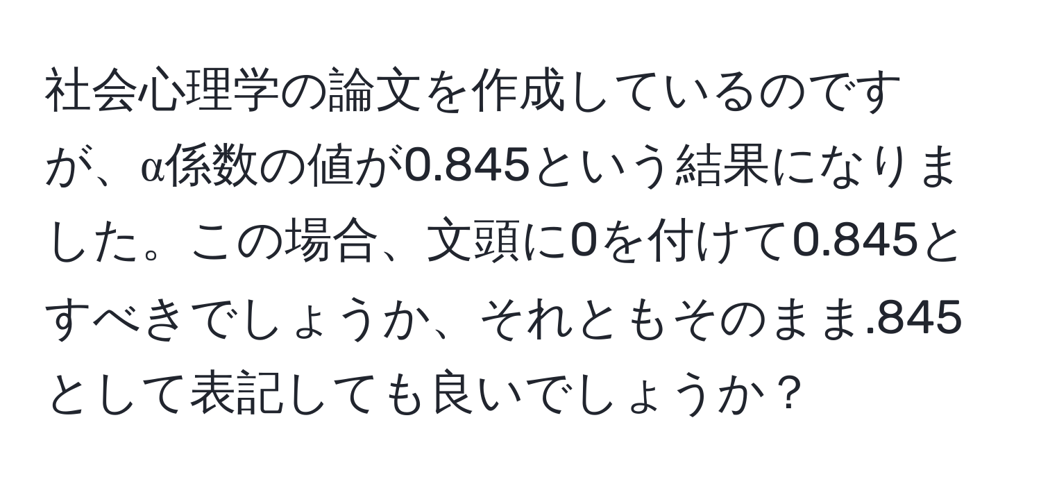 社会心理学の論文を作成しているのですが、α係数の値が0.845という結果になりました。この場合、文頭に0を付けて0.845とすべきでしょうか、それともそのまま.845として表記しても良いでしょうか？