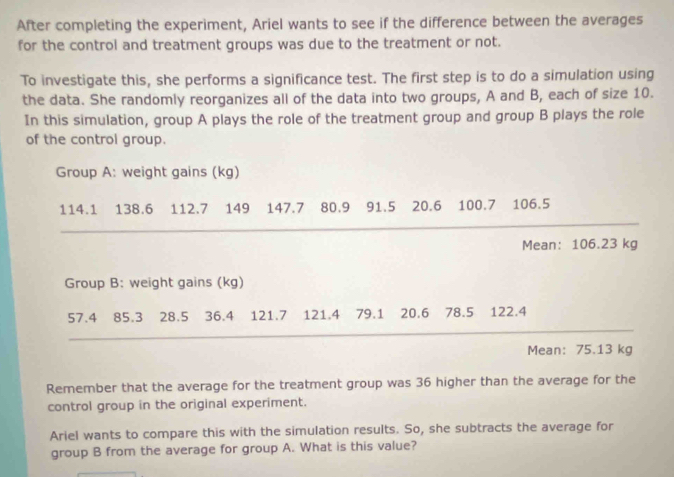 After completing the experiment, Ariel wants to see if the difference between the averages 
for the control and treatment groups was due to the treatment or not. 
To investigate this, she performs a significance test. The first step is to do a simulation using 
the data. She randomly reorganizes all of the data into two groups, A and B, each of size 10. 
In this simulation, group A plays the role of the treatment group and group B plays the role 
of the control group. 
Group A: weight gains (kg)
114.1 138.6 112.7 149 147.7 80.9 91.5 20.6 100.7 106.5
Mean: 106.23 kg
Group B: weight gains (kg)
57.4 85.3 ₹28.5 36.4 121.7 121.4 79.1 20.6 78.5 122.4
Mean: 75.13 kg
Remember that the average for the treatment group was 36 higher than the average for the 
control group in the original experiment. 
Ariel wants to compare this with the simulation results. So, she subtracts the average for 
group B from the average for group A. What is this value?