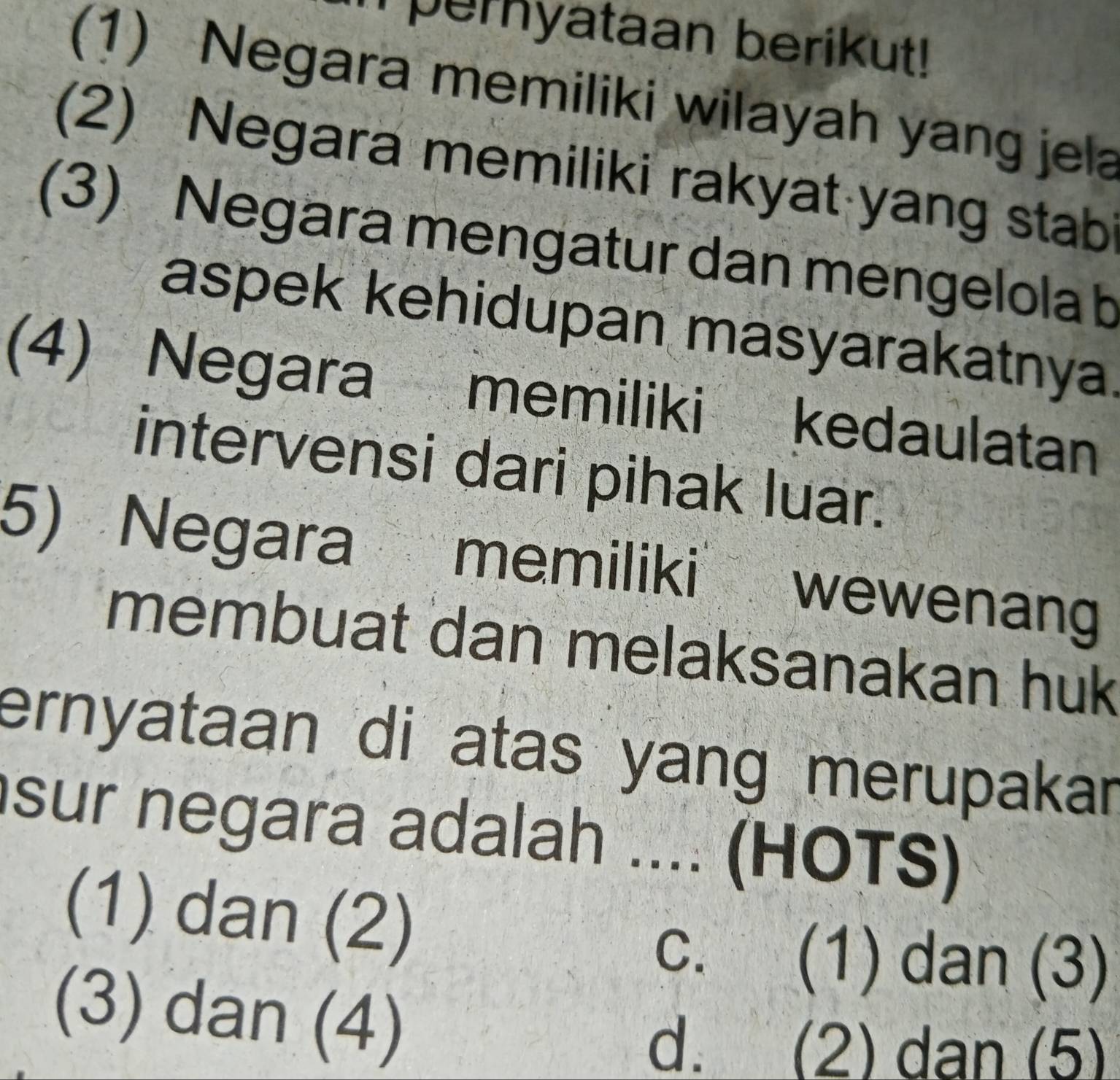 pernyataan berikut!
(1) Negara memiliki wilayah yang jela
(2) Negara memiliki rakyat yang stabi
(3) Negara mengatur dan mengelola b
aspek kehidupan masyarakatnya.
(4) Negara memiliki kedaulatan
intervensi dari pihak luar.
5) Negara memiliki wewenan
membuat dan melaksanakan huk
ernyataan di atas yang merupakar
sur negara adalah .... (HOTS)
(1) dan (2)
c. (1) dan (3)
(3) dan (4)
d. (2) dan (5)