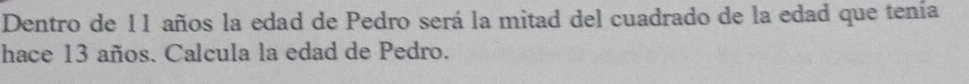 Dentro de I1 años la edad de Pedro será la mitad del cuadrado de la edad que tenía 
hace 13 años. Calcula la edad de Pedro.