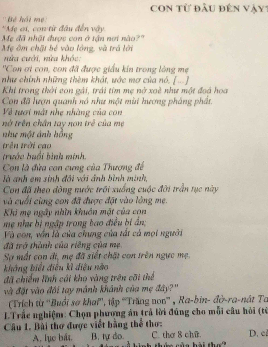 COn từ đầu đến Vậy?
''Bé hồi mẹ:
'Mẹ ơi, con từ đầu đến vậy.
Mẹ đã nhặt được con ở tận nơi nào?"
Mẹ ôm chặt bé vào lồng, và trả lời
nửa cười, nửa khóc:
Con ơi con, von đã được giấu kin trong lồng mẹ
như chính những thèm khát, ước mơ của nó, [...]
Khi trong thời con gái, trái tim mẹ nở xoè như một đoá hoa
Con đã lượn quanh nó như một mùi hương phảng phất.
Về tươi mát nhẹ nhàng của con
nở trên chân tay non trẻ của mẹ
như một ảnh hồng
trên trời cao
trước buổi bình minh.
Con là đứa con cưng của Thượng đế
là anh em sinh đôi với ánh bình minh,
Con đã theo dòng nước trồi xuồng cuộc đời trần tục này
và cuối cùng con đã được đặt vào lòng mẹ.
Khi mẹ ngây nhìn khuôn mặt của con
mẹ như bị ngập trong bao điều bí ần;
Và con, vốn là của chung của tất cả mọi người
đã trở thành của riêng của mẹ,
Sơ mất con đi, mẹ đã siết chặt con trên ngực mẹ,
không biết điều kì diệu nào
đã chiếm lĩnh cái kho vàng trên cõi thể
và đặt vào đôi tay mảnh khảnh của mẹ đây?"
(Trích từ “Buổi sơ khai', tập “Trăng non” , Ra-bin- đờ-ra-nát Ta
LTrắc nghiệm: Chọn phương án trả lời đúng cho mỗi câu hỏi (từ
Câu 1, Bài thơ được viết bằng thể thơ:
A, lục bát. B. tự do. C. thơ 8 chữ.
D. c
nh thức của bài thơ?