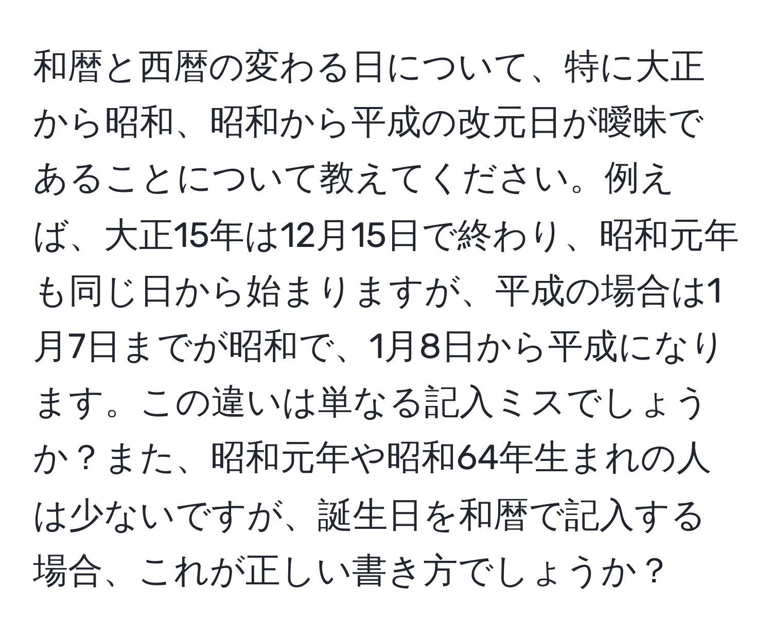 和暦と西暦の変わる日について、特に大正から昭和、昭和から平成の改元日が曖昧であることについて教えてください。例えば、大正15年は12月15日で終わり、昭和元年も同じ日から始まりますが、平成の場合は1月7日までが昭和で、1月8日から平成になります。この違いは単なる記入ミスでしょうか？また、昭和元年や昭和64年生まれの人は少ないですが、誕生日を和暦で記入する場合、これが正しい書き方でしょうか？