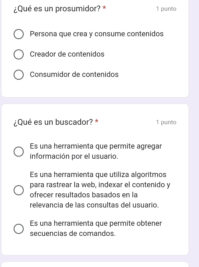 ¿Qué es un prosumidor? * 1 punto
Persona que crea y consume contenidos
Creador de contenidos
Consumidor de contenidos
¿Qué es un buscador? * 1 punto
Es una herramienta que permite agregar
información por el usuario.
Es una herramienta que utiliza algoritmos
para rastrear la web, indexar el contenido y
ofrecer resultados basados en la
relevancia de las consultas del usuario.
Es una herramienta que permite obtener
secuencias de comandos.