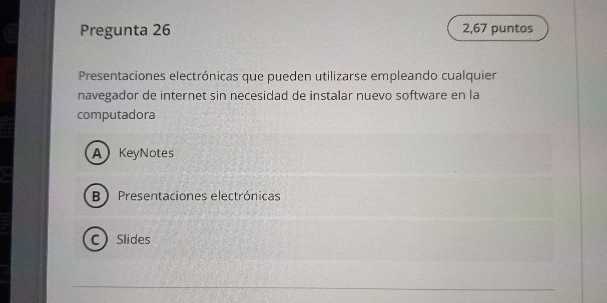 Pregunta 26 2,67 puntos
Presentaciones electrónicas que pueden utilizarse empleando cualquier
navegador de internet sin necesidad de instalar nuevo software en la
computadora
AKeyNotes
B Presentaciones electrónicas
CSlides