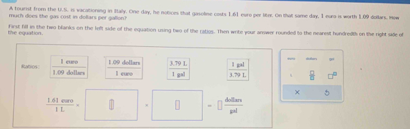 A tourist from the U.S. is vacationing in Italy. One day, he notices that gasoline costs 1.61 euro per liter. On that same day, 1 euro is worth 1.09 dollars. How 
much does the gas cost in dollars per gallon? 
the equation. First fill in the two blanks on the left side of the equation using two of the ratios. Then write your answer rounded to the nearest hundredth on the right side of 
Ratios:  1eure/1.09dollars  1.09 dollars  (3.79L)/1gal   1gal/3.79L  L dollan DH
1 euro
 □ /□   
×
 (1.61euro)/1L * □ □ =□  dollars/gal 