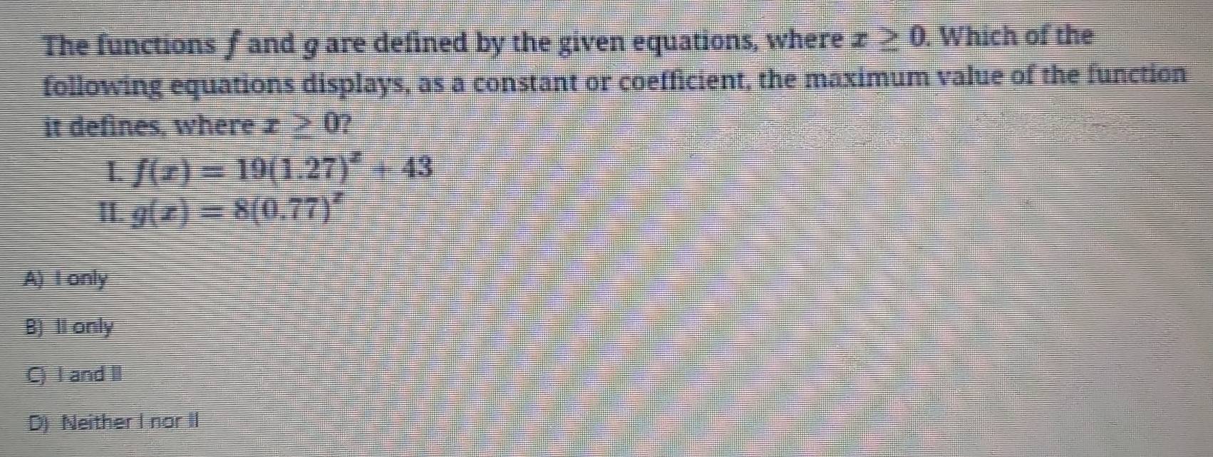 The functions f and 9 are defined by the given equations, where x≥ 0. Which of the
following equations displays, as a constant or coefficient, the maximum value of the function
it defines, where x > 0?
I f(x)=19(1.27)^x+43
I. g(x)=8(0.77)^x
A) I only
B) Il only
C) I and I
D) Neither I nor II