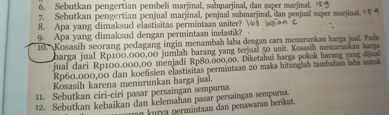 Sebutkan pengertian pembeli marjinal, submarjinal, dan super marjinal. 
7. Sebutkan pengertian penjual marjinal, penjual submarjinal, dan penjual super marjinal. 
8. Apa yang dimaksud elastisitas permintaan uniter? 
9. Apa yang dimaksud dengan permintaan inelastik? 
10. Kosasih seorang pedagang ingin menambah laba dengan cara menurunkan harga jual. Pada 
harga jual Rp100.000,00 jumlah barang yang terjual 50 unit. Kosasih menurunkan harga 
jual dari Rp100.000,00 menjadi Rp80.000,00. Diketahui harga pokok barang yang dijual
Rp60.000,00 dan koefisien elastisitas permintaan 20 maka hitunglah tambahan laba untuk 
Kosasih karena menurunkan harga jual. 
11. Sebutkan ciri-ciri pasar persaingan sempurna. 
12. Sebutkan kebaikan dan kelemahan pasar persaingan sempurna. 
ran kurya permintaan dan penawaran berikut.