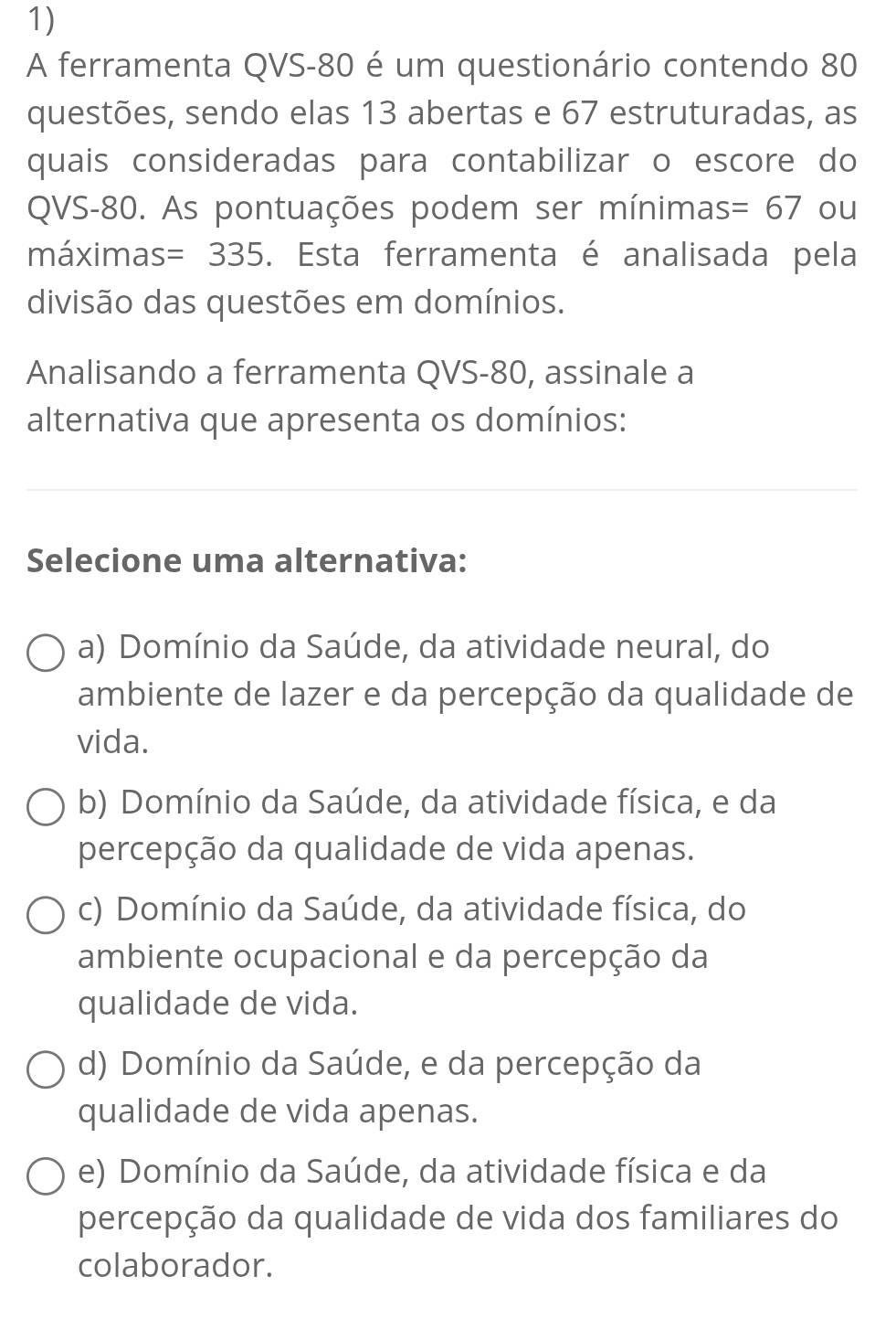 A ferramenta QVS- 80 é um questionário contendo 80
questões, sendo elas 13 abertas e 67 estruturadas, as
quais consideradas para contabilizar o escore do
QVS- 80. As pontuações podem ser mínimas =67 ou
máximas =335. Esta ferramenta é analisada pela
divisão das questões em domínios.
Analisando a ferramenta QVS- 80, assinale a
alternativa que apresenta os domínios:
Selecione uma alternativa:
a) Domínio da Saúde, da atividade neural, do
ambiente de lazer e da percepção da qualidade de
vida.
b) Domínio da Saúde, da atividade física, e da
percepção da qualidade de vida apenas.
c) Domínio da Saúde, da atividade física, do
ambiente ocupacional e da percepção da
qualidade de vida.
d) Domínio da Saúde, e da percepção da
qualidade de vida apenas.
e) Domínio da Saúde, da atividade física e da
percepção da qualidade de vida dos familiares do
colaborador.