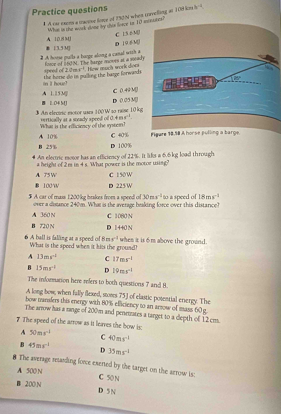 Practice questions
1 A car exerts a tractive force of 750 N when travelling at 108kmh^(-1)
What is the work done by this force in 10 ?
C 15.6 MJ
A 10.8 MJ
D 19.6 MJ
B 13.5 MJ
2 A horse pulls a barge along a canal with a
force of 160N. The barge moves at a steady
speed of 2.0ms^(-1). How much work does
the horse do in pulling the barge forwards
in l hour?
A 1.15.MJ C 0.49 MJ
B 1.04 MJ
D 0.05 MJ
3 An electric motor uses 100W to raise 10kg
vertically at a steady speed of ( 0.4ms^(-1).
What is the efficiency of the system?
A 10% C 40%
B 25% D 100%
4 An electric motor has an efficiency of 22%. It lifts a 6.6 kg load through
a height of 2 m in 4 s. What power is the motor using?
A 75W C 150 W
B 100 W D 225 W
5 A car of mass 1200 kg brakes from a speed of 30ms^(-1) to a speed of 18ms^(-1)
over a distance 240m. What is the average braking force over this distance?
A 360N C 1080 N
B 720N D 1440 N
6 A ball is falling at a speed of 8ms^(-1) when it is 6m above the ground.
What is the speed when it hits the ground?
A 13ms^(-1)
C 17ms^(-1)
B 15ms^(-1)
D 19ms^(-1)
The information here refers to both questions 7 and 8.
A long bow, when fully flexed, stores 75J of elastic potential energy. The
bow transfers this energy with 80% efficiency to an arrow of mass 60 g.
The arrow has a range of 200m and penetrates a target to a depth of 12 cm.
7 The speed of the arrow as it leaves the bow is:
A 50ms^(-1)
C 40ms^(-1)
B 45ms^(-1)
D 35ms^(-1)
8 The average retarding force exerted by the target on the arrow is:
A 500 N
C 50 N
B 200 N D 5 N