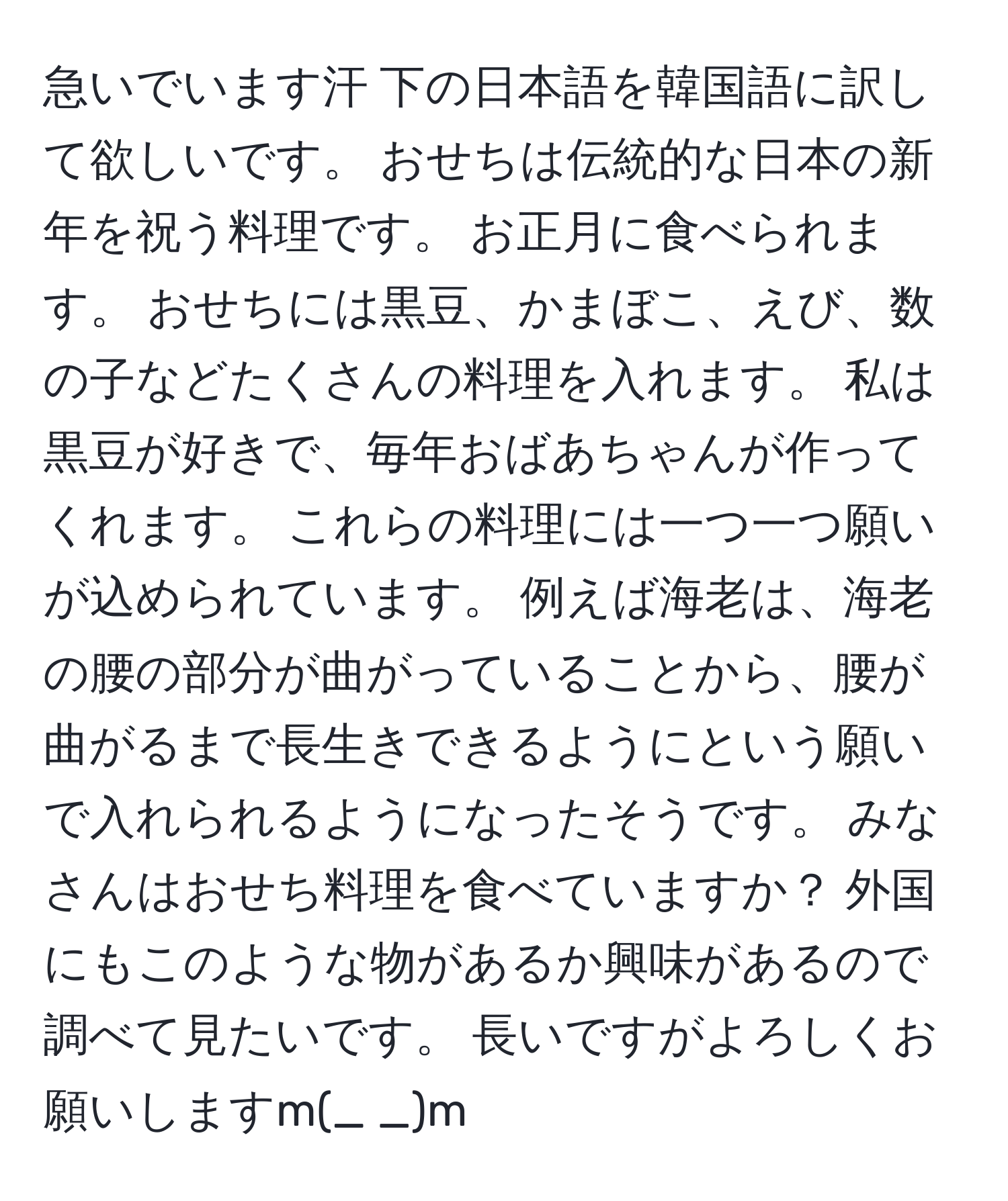 急いでいます汗 下の日本語を韓国語に訳して欲しいです。 おせちは伝統的な日本の新年を祝う料理です。 お正月に食べられます。 おせちには黒豆、かまぼこ、えび、数の子などたくさんの料理を入れます。 私は黒豆が好きで、毎年おばあちゃんが作ってくれます。 これらの料理には一つ一つ願いが込められています。 例えば海老は、海老の腰の部分が曲がっていることから、腰が曲がるまで長生きできるようにという願いで入れられるようになったそうです。 みなさんはおせち料理を食べていますか？ 外国にもこのような物があるか興味があるので調べて見たいです。 長いですがよろしくお願いしますm(_ _)m