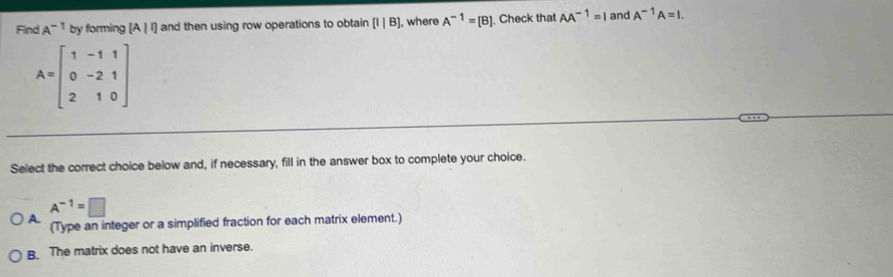 Find A^(-1) by forming [A|!] and then using row operations to obtain [1|B] , where A^(-1)=[B] ]. Check that AA^(-1)=I and A^(-1)A=I.
A=beginbmatrix 1&-1&1 0&-2&1 2&1&0endbmatrix
Select the correct choice below and, if necessary, fill in the answer box to complete your choice.
A^(-1)=□
A. (Type an integer or a simplified fraction for each matrix element.)
B. The matrix does not have an inverse.