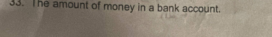 The amount of money in a bank account.