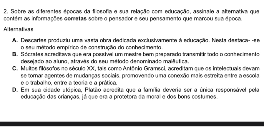 Sobre as diferentes épocas da filosofia e sua relação com educação, assinale a alternativa que
contém as informações corretas sobre o pensador e seu pensamento que marcou sua época.
Alternativas
A. Descartes produziu uma vasta obra dedicada exclusivamente à educação. Nesta destaca- -se
o seu método empírico de construção do conhecimento.
B. Sócrates acreditava que era possível um mestre bem preparado transmitir todo o conhecimento
desejado ao aluno, através do seu método denominado maiêutica.
C. Muitos filósofos no século XX, tais como Antônio Gramsci, acreditam que os intelectuais devam
se tornar agentes de mudanças sociais, promovendo uma conexão mais estreita entre a escola
e o trabalho, entre a teoria e a prática.
D. Em sua cidade utópica, Platão acredita que a família deveria ser a única responsável pela
educação das crianças, já que era a protetora da moral e dos bons costumes.