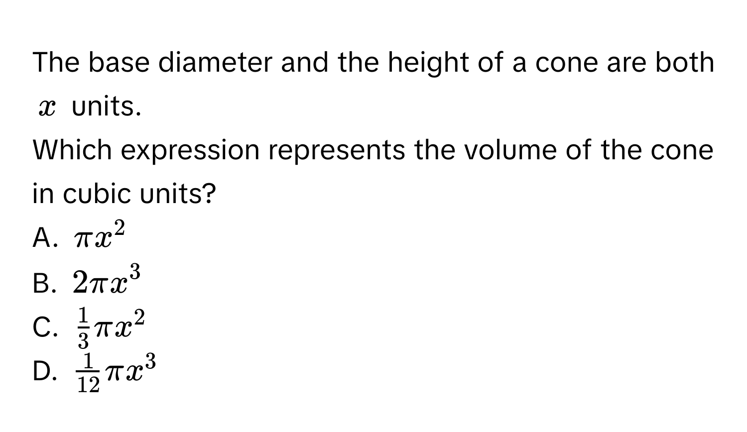 The base diameter and the height of a cone are both $x$ units. 
Which expression represents the volume of the cone in cubic units? 
A. $π x^2$
B. $2π x^3$
C. $ 1/3 π x^2$
D. $ 1/12 π x^3$