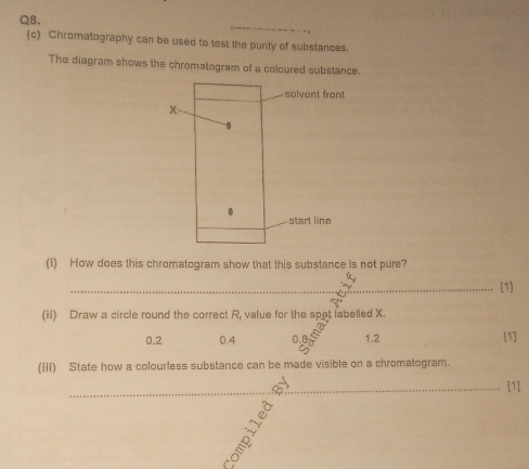 Chromatography can be used to test the purity of substances.
The diagram shows the chromatogram of a coloured substance.
(1) How does this chromatogram show that this substance is not pure?
_[1]
(ii) Draw a circle round the correct R_1 value for the spet labelled X.
0.2 0.4 0.B 1.2
[1]
(iii) State how a colourless substance can be made visible on a chromatogram.
_[1]