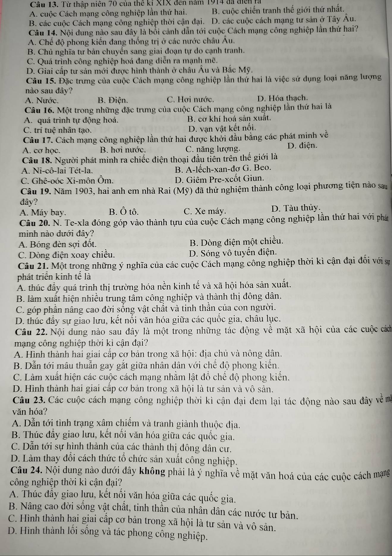 Từ thập niên 70 của thể kỉ XIX đến năm 1914 đã điễn ra
A. cuộc Cách mạng công nghiệp lần thứ hai. B. cuộc chiến tranh thế giới thứ nhất.
B. các cuộc Cách mạng công nghiệp thời cận đại. D. các cuộc cách mạng tư sản ở Tây Âu.
Câu 14. Nội dung nào sau đây là bối cảnh dẫn tới cuộc Cách mạng công nghiệp lần thứ hai?
A. Chế độ phong kiến đang thống trị ở các nước châu Âu.
B. Chủ nghĩa tư bản chuyển sang giai đoạn tự do cạnh tranh.
C. Quá trình công nghiệp hoá đang diễn ra mạnh mẽ.
D. Giai cấp tư sản mới được hình thành ở châu Âu và Bắc Mỹ.
Câu 15. Đặc trưng của cuộc Cách mạng công nghiệp lần thứ hai là việc sử dụng loại năng lượng
nào sau đây?
A. Nước. B. Điện. C. Hơi nước. D. Hóa thạch.
Câu 16. Một trong những đặc trưng của cuộc Cách mạng công nghiệp lần thứ hai là
A. quá trình tự động hoá. B. cơ khí hoá sản xuất.
C. trí tuệ nhân tạo.
D. vạn vật kết nối.
Câu 17. Cách mạng công nghiệp lần thứ hai được khởi đầu bằng các phát minh về
A. cơ học. B. hơi nước. C. năng lượng. D. điện.
Câu 18. Người phát minh ra chiếc điện thoại đầu tiên trên thế giới là
A. Ni-cô-lai Tét-la. B. A-lếch-xan-đơ G. Beo.
C. Ghê-oóc Xi-môn Ôm. D. Giêm Pre-xcốt Giun.
Câu 19. Năm 1903, hai anh em nhà Rai (Mỹ) đã thử nghiệm thành công loại phương tiện nào sau
đây?
A. Máy bay. B. Ô tô. C. Xe máy. D. Tàu thủy.
Câu 20. N. Te-xla đóng góp vào thành tựu của cuộc Cách mạng công nghiệp lần thứ hai với phát
minh nào dưới đây?
A. Bóng đèn sợi đốt.
B. Dòng điện một chiều.
C. Dòng điện xoay chiều. D. Sóng vô tuyến điện.
Câu 21. Một trong những ý nghĩa của các cuộc Cách mạng công nghiệp thời kì cận đại đối với sự
phát triển kinh tế là
A. thúc đấy quá trình thị trường hóa nền kinh tế và xã hội hóa sản xuất.
B. làm xuất hiện nhiều trung tâm công nghiệp và thành thị đông dân.
C. góp phần nâng cao đời sống vật chất và tinh thần của con người.
D. thúc đầy sự giao lưu, kết nối văn hóa giữa các quốc gia, châu lục.
Câu 22. Nội dung nào sau đây là một trong những tác động về mặt xã hội của các cuộc cách
mạng công nghiệp thời kì cận đại?
A. Hình thành hai giai cấp cơ bản trong xã hội: địa chủ và nông dân.
B. Dẫn tới mâu thuẫn gay gắt giữa nhân dân với chế độ phong kiến.
C. Làm xuất hiện các cuộc cách mạng nhằm lật đổ chế độ phong kiến.
D. Hình thành hai giai cấp cơ bản trong xã hội là tư sản và vô sản.
Câu 23. Các cuộc cách mạng công nghiệp thời kì cận đại đem lại tác động nào sau đây về mã
văn hóa?
A. Dẫn tới tình trạng xâm chiếm và tranh giành thuộc địa.
B. Thúc đẩy giao lưu, kết nối văn hóa giữa các quốc gia.
C. Dẫn tới sự hình thành của các thành thị đông dân cư.
D. Làm thay đổi cách thức tổ chức sản xuất công nghiệp.
Câu 24. Nội dung nào dưới đây không phải là ý nghĩa về mặt văn hoá của các cuộc cách mạng
công nghiệp thời kì cận đại?
A. Thúc đầy giao lưu, kết nối văn hóa giữa các quốc gia.
B. Nâng cao đời sống vật chất, tinh thần của nhân dân các nước tư bản.
C. Hình thành hai giai cấp cơ bản trong xã hội là tư sản và vô sản.
D. Hình thành lối sống và tác phong công nghiệp.