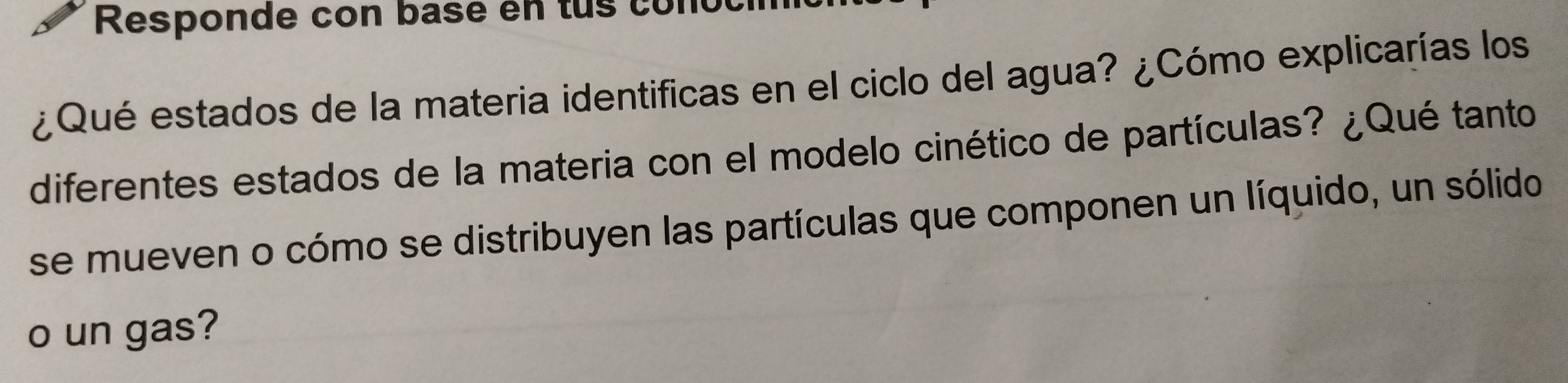 Responde con basé en tus conocí 
¿Qué estados de la materia identificas en el ciclo del agua? ¿Cómo explicarías los 
diferentes estados de la materia con el modelo cinético de partículas? ¿Qué tanto 
se mueven o cómo se distribuyen las partículas que componen un líquido, un sólido 
o un gas?