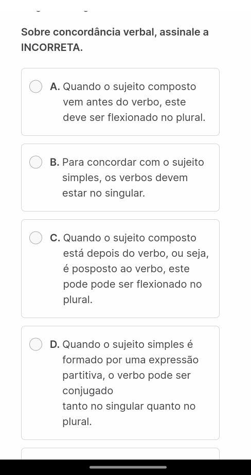 Sobre concordância verbal, assinale a
INCORRETA.
A. Quando o sujeito composto
vem antes do verbo, este
deve ser flexionado no plural.
B. Para concordar com o sujeito
simples, os verbos devem
estar no singular.
C. Quando o sujeito composto
está depois do verbo, ou seja,
é posposto ao verbo, este
pode pode ser flexionado no
plural.
D. Quando o sujeito simples é
formado por uma expressão
partitiva, o verbo pode ser
conjugado
tanto no singular quanto no
plural.