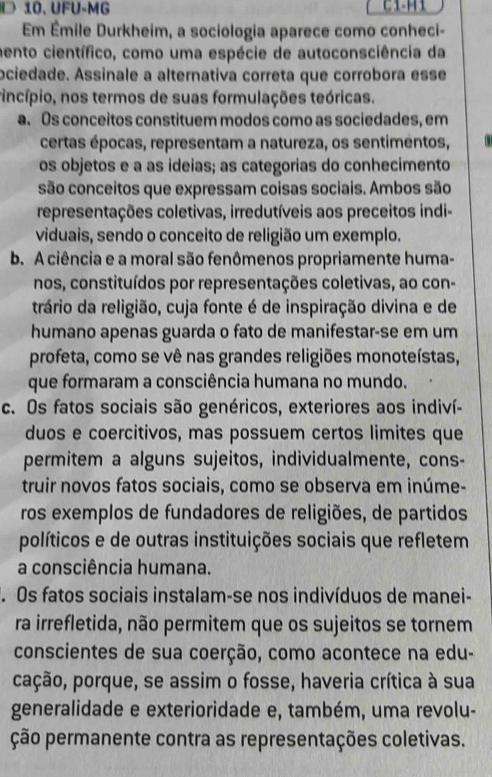 UFU-MG
Em Émile Durkheim, a sociologia aparece como conheci-
aento científico, como uma espécie de autoconsciência da
ociedade. Assinale a alternativa correta que corrobora esse
rincípio, nos termos de suas formulações teóricas.
a. Os conceitos constituem modos como as sociedades, em
certas épocas, representam a natureza, os sentimentos,
os objetos e a as ideias; as categorias do conhecimento
são conceitos que expressam coisas sociais. Ambos são
representações coletivas, irredutíveis aos preceitos indi-
viduais, sendo o conceito de religião um exemplo.
b. A ciência e a moral são fenômenos propriamente huma-
nos, constituídos por representações coletivas, ao con-
trário da religião, cuja fonte é de inspiração divina e de
humano apenas guarda o fato de manifestar-se em um
profeta, como se vê nas grandes religiões monoteístas,
que formaram a consciência humana no mundo.
c. Os fatos sociais são genéricos, exteriores aos indiví-
duos e coercitivos, mas possuem certos limites que
permitem a alguns sujeitos, individualmente, cons-
truir novos fatos sociais, como se observa em inúme-
ros exemplos de fundadores de religiões, de partidos
políticos e de outras instituições sociais que refletem
a consciência humana.. Os fatos sociais instalam-se nos indivíduos de manei-
ra irrefletida, não permitem que os sujeitos se tornem
conscientes de sua coerção, como acontece na edu-
pação, porque, se assim o fosse, haveria crítica à sua
generalidade e exterioridade e, também, uma revolu-
ção permanente contra as representações coletivas.