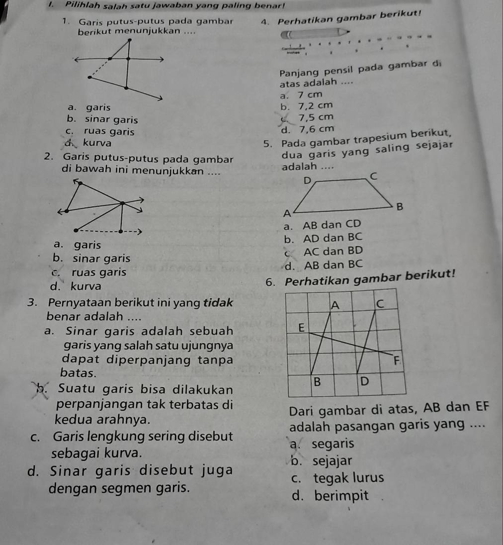 Pilihlah salah satu jawaban yang paling benar!
1. Garis putus-putus pada gambar 4. Perhatikan gambar berikut!
berikut menunjukkan ....
1
Panjang pensil pada gambar di
atas adalah ....
a. 7 cm
a. garis b. 7,2 cm
b. sinar garis 7,5 cm
c. ruas garis d. 7,6 cm
d kurva
5. Pada gambar trapesium berikut,
2. Garis putus-putus pada gambar
dua garis yang saling sejajar
di bawah ini menunjukkan .... adalah ....
a. AB dan CD
a. garis b. AD dan BC
b. sinar garis
c AC dan BD
c. ruas garis d. AB dan BC
d. kurva
6. Perhatikan gambar berikut!
3. Pernyataan berikut ini yang tidak
benar adalah ....
a. Sinar garis adalah sebuah
garis yang salah satu ujungnya
dapat diperpanjang tanpa
batas.
b. Suatu garis bisa dilakukan
perpanjangan tak terbatas di
kedua arahnya. Dari gambar di atas, AB dan EF
adalah pasangan garis yang ....
c. Garis lengkung sering disebut
a. segaris
sebagai kurva.
b. sejajar
d. Sinar garis disebut juga
c. tegak lurus
dengan segmen garis.
d. berimpit