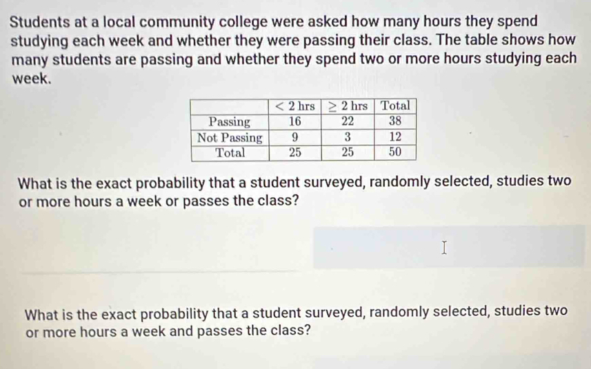 Students at a local community college were asked how many hours they spend
studying each week and whether they were passing their class. The table shows how
many students are passing and whether they spend two or more hours studying each
week.
What is the exact probability that a student surveyed, randomly selected, studies two
or more hours a week or passes the class?
What is the exact probability that a student surveyed, randomly selected, studies two
or more hours a week and passes the class?