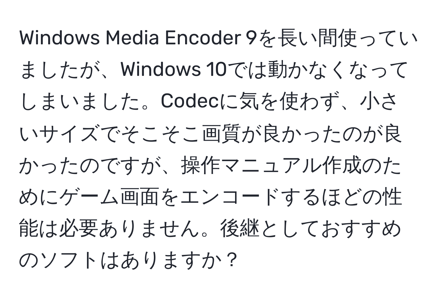 Windows Media Encoder 9を長い間使っていましたが、Windows 10では動かなくなってしまいました。Codecに気を使わず、小さいサイズでそこそこ画質が良かったのが良かったのですが、操作マニュアル作成のためにゲーム画面をエンコードするほどの性能は必要ありません。後継としておすすめのソフトはありますか？