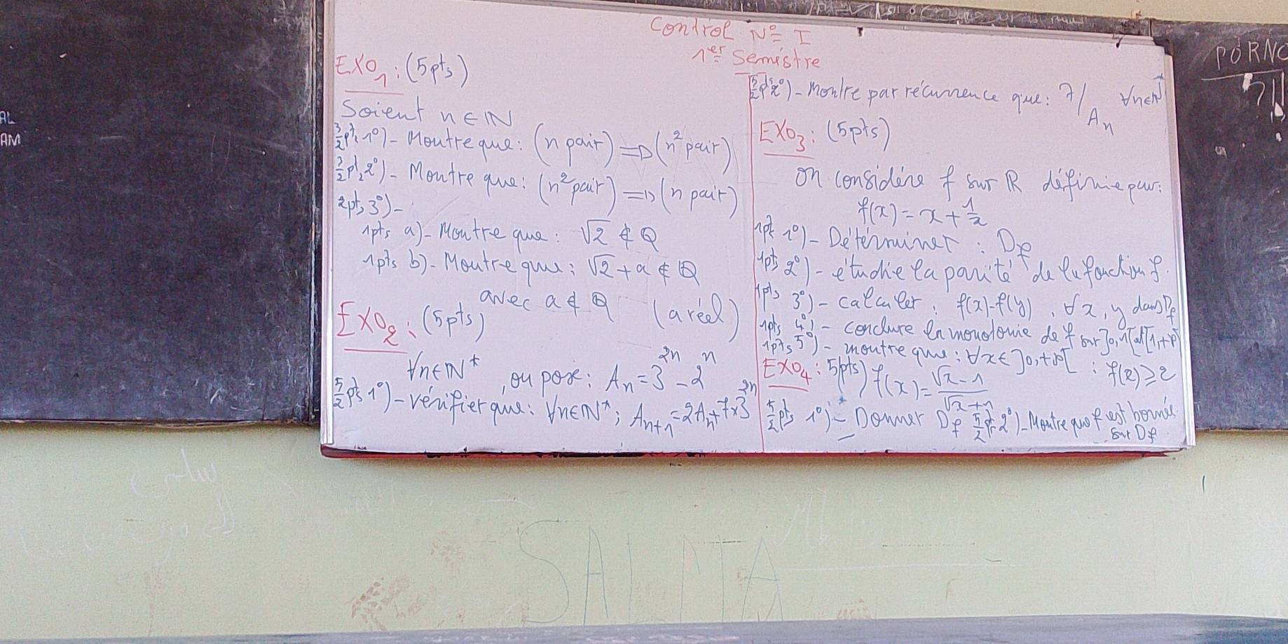 Control NE T
EXO_7:(5pt_3)
ner semistre
PE). make parricamace yu ?A tha
Soient
 3/2 p^7,7^0) Moutre que : (npair)=D(n^2pair)
Exo_3:(5pts)
on considine f ur R difiuie pur:
2pt,3^0)-
 1/2 rho l_22q^2g°) Moutre que! (n^2pair)Rightarrow (npait) n. (k,0) - Determimer: Do
1ptsa). Mou tre que : sqrt(2)∉ Q
f(x)=x+ 1/x 
1ptsb) outre quu: sqrt(2)+a∉ Q 1ptg°) etuohe ea pantd du Qufacking.
ExO_2:(5pts)
y danpe
awec ad Q(areel) IP'33)-caecueer:f(x)-f(y)· orx 10154°1- cenclure en movoromie do for3o, al l+?
1p75°)- moutre qu:
forall n∈ N^* ,ou pos: A_n=3^(2n)-2^n EXO_4:5(p+s)f(x)= (sqrt(x)-1)/sqrt(x)+1  forall x∈ ]0,+∈fty f(x)≥slant 2
( 5/2 p^(frac 1)5 verifier qua : Vnen; A_n+1=2A_n+7* 3  5/2 pts^2)-1 Domner De  5/2 pr2°) Mate pro ost boaunds
S Df