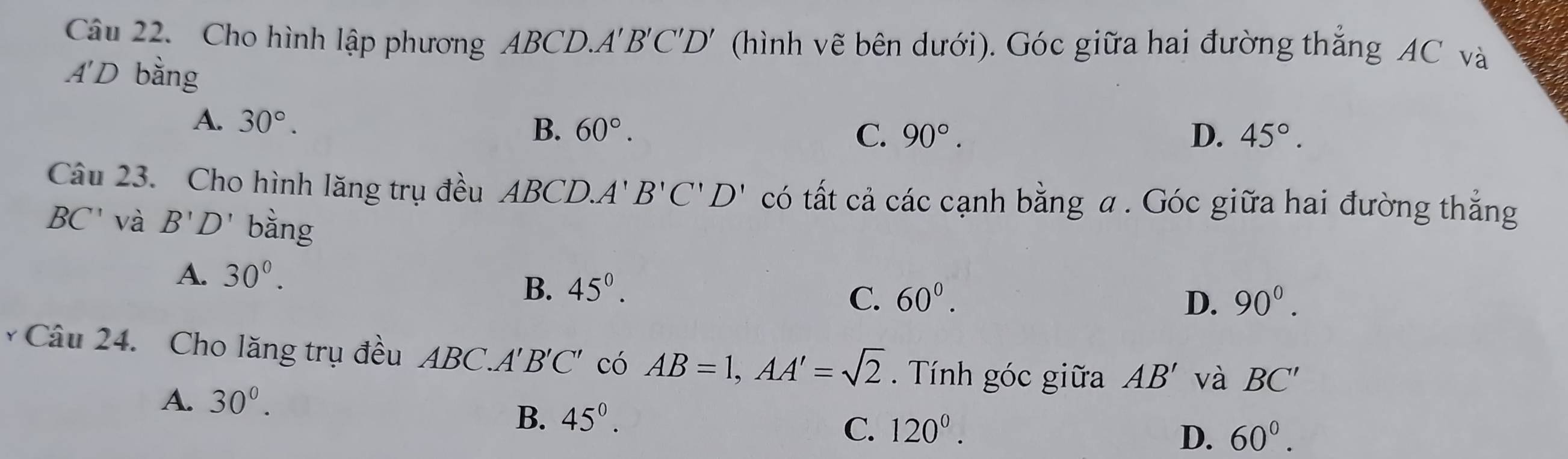 Cho hình lập phương ABCD.. A'B'C'D '' (hình vẽ bên dưới). Góc giữa hai đường thắng AC và
A'D bằng
A. 30°.
B. 60°. C. 90°. D. 45°. 
Câu 23. Cho hình lăng trụ đều ABCD. A'B'C'D' có tất cả các cạnh bằng a. Góc giữa hai đường thẳng
BC' và B'D' bàng
A. 30^(0^
B. 45^0).
C. 60^0. D. 90^0. 
* Câu 24. Cho lăng trụ đều ABC. A'B'C' có AB=1, AA'=sqrt(2). Tính góc giữa AB' và BC'
A. 30^0.
B. 45^(0^
C. 120^0). 60^0. 
D.