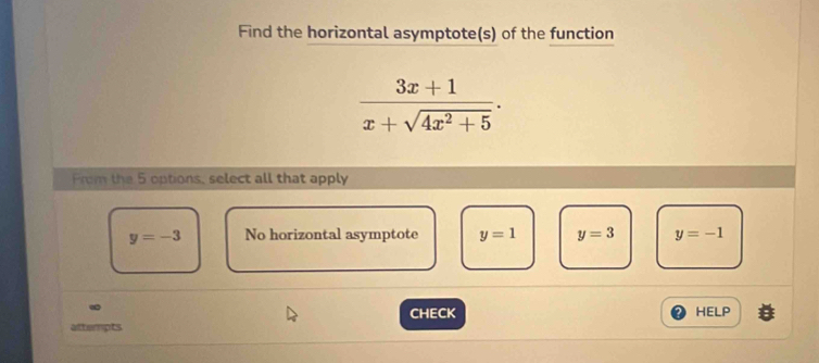 Find the horizontal asymptote(s) of the function
 (3x+1)/x+sqrt(4x^2+5) . 
Prom the 5 options, select all that apply
y=-3 No horizontal asymptote y=1 y=3 y=-1
∞
CHECK HELP
attempts