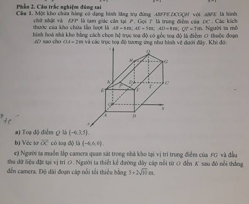 x-1
x-1
Phần 2. Câu trắc nghiệm đúng sai 
Câu 1. Một kho chứa hàng có dạng hình lăng trụ đứng ABFPE.DCGQH với ABFE là hình 
chữ nhật và EFP là tam giác cân tại P. Gọi T là trùng điểm của DC. Các kích 
thước của kho chứa lần lượt là AB=6m; AE=5m; AD=8m; QT=7m. Người ta mô 
hình hoá nhà kho bằng cách chọn hệ trục toạ độ có gốc toạ độ là điểm 0 thuộc đoạn
AD sao cho OA=2m
a) Toạ độ điểm Q là (-6;3;5). 
b) Véc tơ vector OC có toạ độ là (-6;6;0). 
c) Người ta muốn lắp camera quan sát trong nhà kho tại vị trí trung điểm của FG và đầu 
thu dữ liệu đặt tại vị trí 0. Người ta thiết kế đường dây cáp nối từ 0 đến K sau đó nối thẳng 
đến camera. Độ dài đoạn cáp nối tối thiểu bằng 5+2sqrt(10)m.