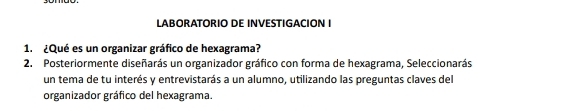 LABORATORIO DE INVESTIGACION I 
1. ¿Qué es un organizar gráfico de hexagrama? 
2. Posteriormente diseñarás un organizador gráfico con forma de hexagrama, Seleccionarás 
un tema de tu interés y entrevistarás a un alumno, utilizando las preguntas claves del 
organizador gráfico del hexagrama.