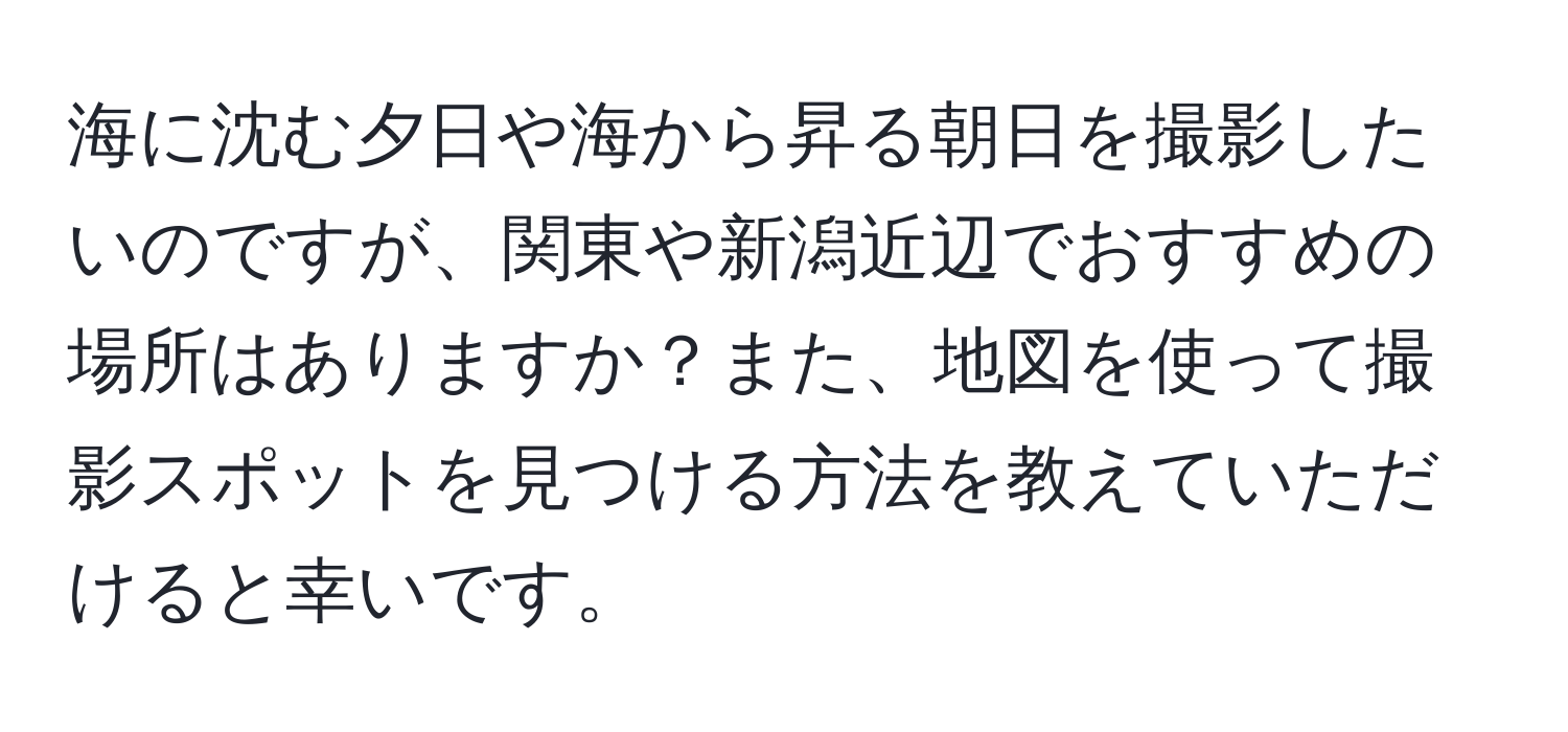 海に沈む夕日や海から昇る朝日を撮影したいのですが、関東や新潟近辺でおすすめの場所はありますか？また、地図を使って撮影スポットを見つける方法を教えていただけると幸いです。