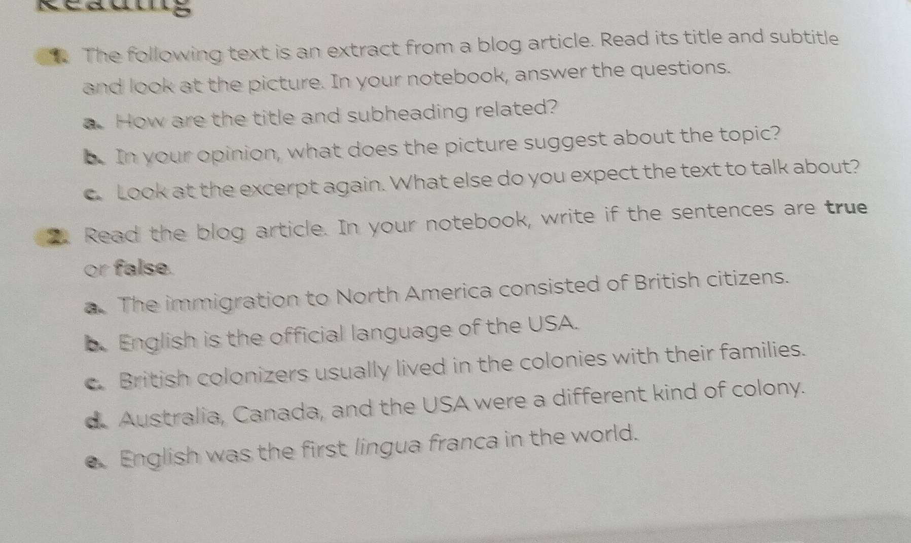 The following text is an extract from a blog article. Read its title and subtitle
and look at the picture. In your notebook, answer the questions.
a. How are the title and subheading related?
b. In your opinion, what does the picture suggest about the topic?
c Look at the excerpt again. What else do you expect the text to talk about?
2 Read the blog article. In your notebook, write if the sentences are true
or false.
a. The immigration to North America consisted of British citizens.
b. English is the official language of the USA.
c. British colonizers usually lived in the colonies with their families.
d. Australia, Canada, and the USA were a different kind of colony.
e English was the first lingua franca in the world.