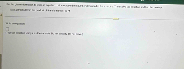 Use the given information to write an equation. Let x represent the number described in the exercise. Then solve the equation and find the number 
Six subtracted from the product of 5 and a number is 74
Write an equation 
(Type an equation using x as the variable. Do not simplify. Do not solve .)