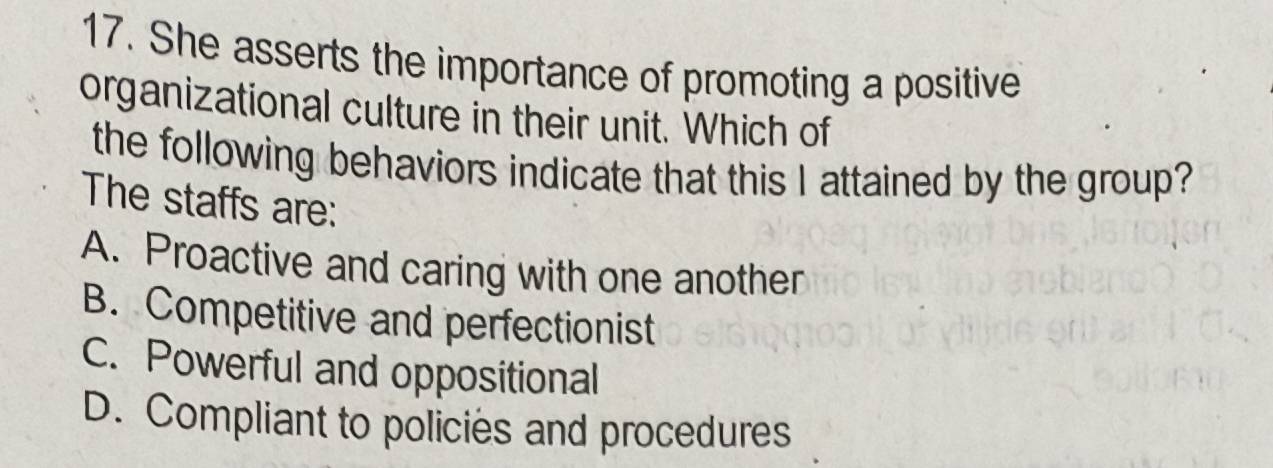 She asserts the importance of promoting a positive
organizational culture in their unit. Which of
the following behaviors indicate that this I attained by the group?
The staffs are:
A. Proactive and caring with one another
B. Competitive and perfectionist
C. Powerful and oppositional
D. Compliant to policies and procedures