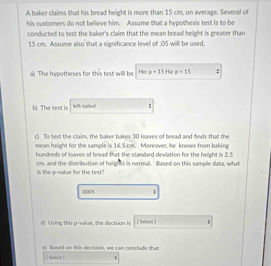 A baker claims that his bread height is more than 15 cm, on average. Several of 
his customers do not believe him. Assume that a hypothesis test is to be 
conducted to test the baker's claim that the mean bread height is greater than
15 cm. Assume also that a signifcance level of . 05 will be used, 
a) The hypotheses for this test will be Ho: p=15Ha:p<15</tex> 
b) The test is left-tailed 
c) To test the claim, the baker bakes 30 loaves of bread and finds that the 
mean height for the sample is 16.5 cm. Moreover, he knows from baking 
hundreds of loaves of bread that the standard deviation for the height is 2.5
cm. and the distribution of heights is normal. Based on this sample data, what 
is the p -value for the test? 
. 0005; 
d) Using this p -value, the decision is [ Select ] ; 
e) Based on this decision, we can conclude that 
[ Select ]