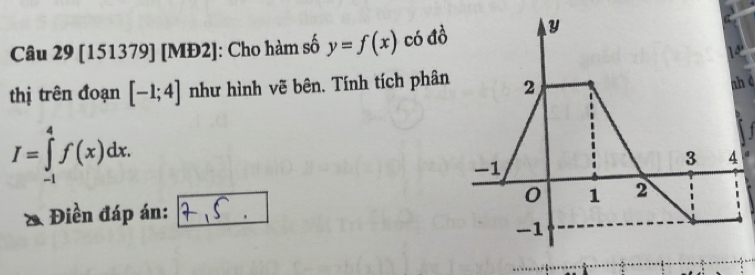 [151379] [MĐ2]: Cho hàm số y=f(x) có đồ 
thị trên đoạn [-1;4] như hình vẽ bên. Tính tích phân 2
I=∈tlimits _(-1)^4f(x)dx. nh c
1
-1
3 4
0 1 2
Điền đáp án:
-1