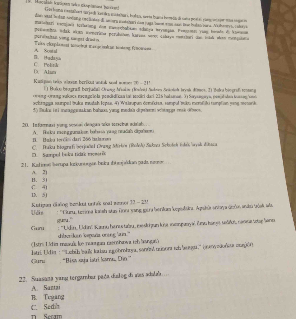 Bacalah kutipan teks eksplanasi berikut!
Gerhana matahari terjadi ketika matahari, bulan, serta bumi berada di satu posisi yang sejajar atau segaris
dan saat bulan sedang melintas di antara matahari dan juga bumi atau saat fase bulan baru. Akibatıya, cahaya
matahari menjadi terhalang dan menyebabkan adanya bayangan. Pengamat yang berada di kawasan
penumbra tidak akan menerima perubahan karena sorot cahaya matahari dan tidak akan mengalami
perubahan yang sangat drastis.
Teks eksplanasi tersebut menjelaskan tentang fenomena…
A. Sosial
B. Budaya
C. Politik
D. Alam
Kutipan teks ulasan berikut untuk soal nomor 20 ~ 21!
1) Buku biografi berjudul Orang Miskin (Boleh) Sukses Sekolah layak dibaca. 2) Buku biografi tentang
orang-orang sukses mengelola pendidikan ini terdiri dari 226 halaman. 3) Sayangnya, penjilidan kurang kuat
sehingga sampul buku mudah lepas. 4) Walaupun demikian, sampul buku memiliki tampilan yang menarik.
5) Buku ini menggunakan bahasa yang mudah dipahami sehingga enak dibaca.
20. Informasi yang sesuai dengan teks tersebut adalah…
A. Buku menggunakan bahasa yang mudah dipahami
B. Buku terdiri dari 266 halaman
C. Buku biografi berjudul Orang Miskin (Boleh) Sukses Sekolah tidak layak dibaca
D. Sampul buku tidak menarik
21. Kalimat berupa kekurangan buku ditunjukkan pada nomor…
A. 2)
B. 3)
C. 4)
D. 5)
Kutipan dialog berikut untuk soal nomor 22 - 23!
Udin : “Guru, terima kaish atas ilmu yang guru berikan kepadaku. Apalah artinya diriku andaí tidak ada
guru.”
Guru : “Udin, Udin! Kamu harus tahu, meskipun kita mempunyai ilmu hanya sedikit, namun tetap harus
diberikan kepada orang lain.”
(Istri Udin masuk ke ruangan membawa teh hangat)
Istri Udin : “Lebih baik kalau ngobrolnya, sambil minum teh hangat.” (menyodorkan cangkir)
Guru : “Bisa saja istri kamu, Din.”
22. Suasana yang tergambar pada dialog di atas adalah…
A. Santai
B. Tegang
C. Sedih
D Seram