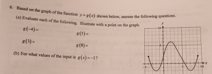 Based on the graph of the function y=g(x) shown below, answer the following questions. 
(a) Evaluate each of the following. Illustrate with a point on the graph
g(-4)=
g(5)=
g(3)=
g(8)=
(b) For what values of the input is g(x)=-1 ?