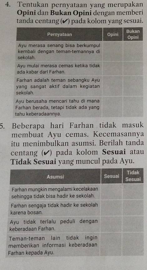 Tentukan pernyataan yang merupakan 
Opini dan Bukan Opini dengan memberi 
tanda centang (✔ ) pada kolom yang sesuai. 
5. Beberapa hari Farhan tidak masuk 
membuat Ayu cemas. Kecemasannya 
itu menimbulkan asumsi. Berilah tanda 
centang (▲ ) pada kolom Sesuai atau 
Tidak Sesuai yang muncul pada Ayu.