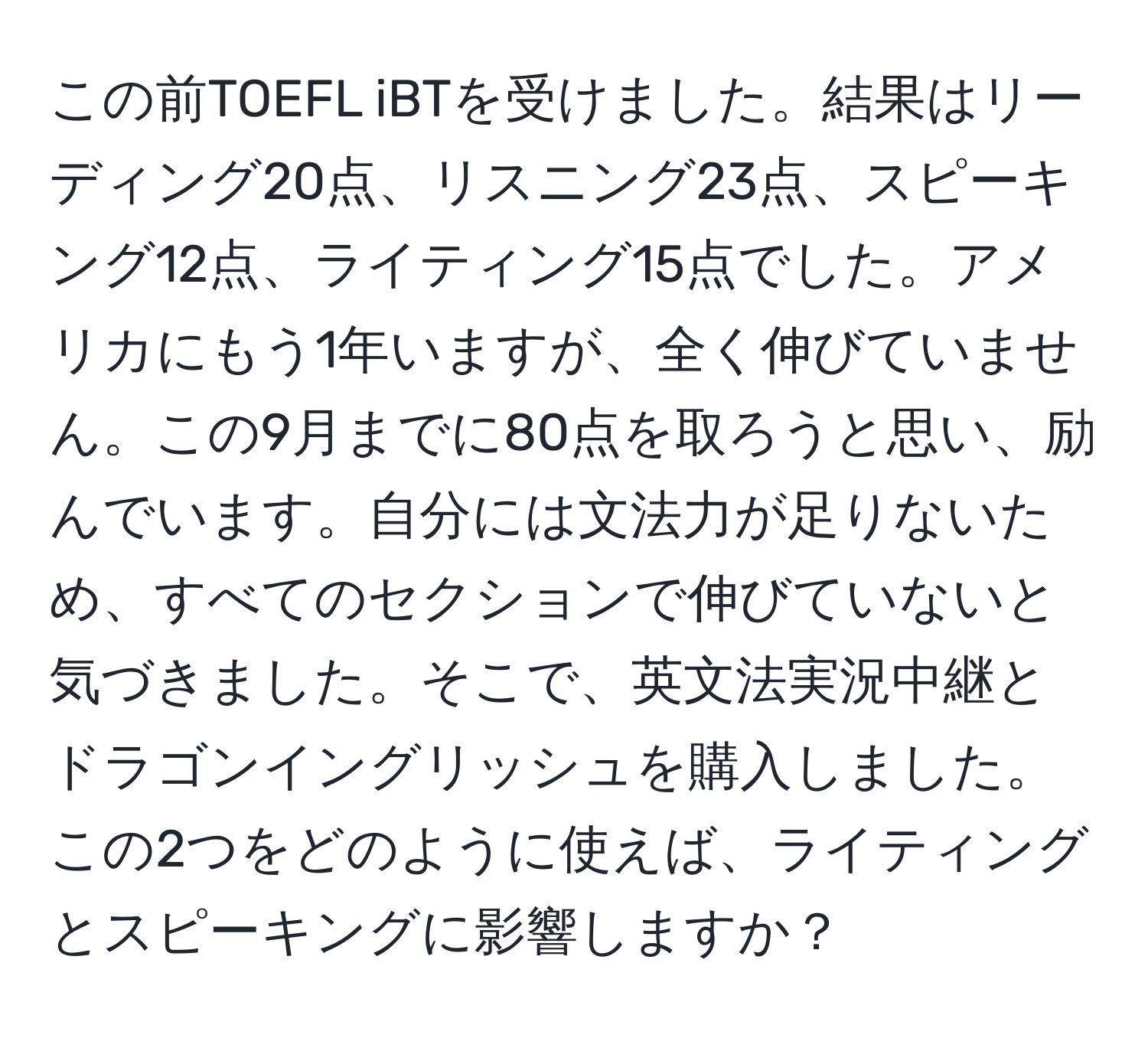 この前TOEFL iBTを受けました。結果はリーディング20点、リスニング23点、スピーキング12点、ライティング15点でした。アメリカにもう1年いますが、全く伸びていません。この9月までに80点を取ろうと思い、励んでいます。自分には文法力が足りないため、すべてのセクションで伸びていないと気づきました。そこで、英文法実況中継とドラゴンイングリッシュを購入しました。この2つをどのように使えば、ライティングとスピーキングに影響しますか？