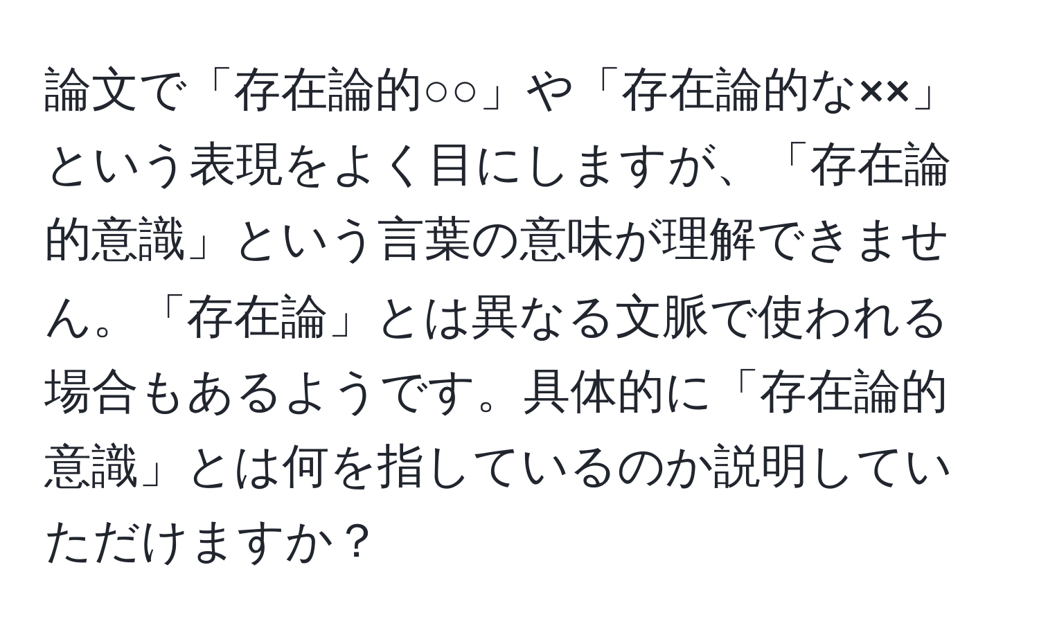 論文で「存在論的○○」や「存在論的な××」という表現をよく目にしますが、「存在論的意識」という言葉の意味が理解できません。「存在論」とは異なる文脈で使われる場合もあるようです。具体的に「存在論的意識」とは何を指しているのか説明していただけますか？