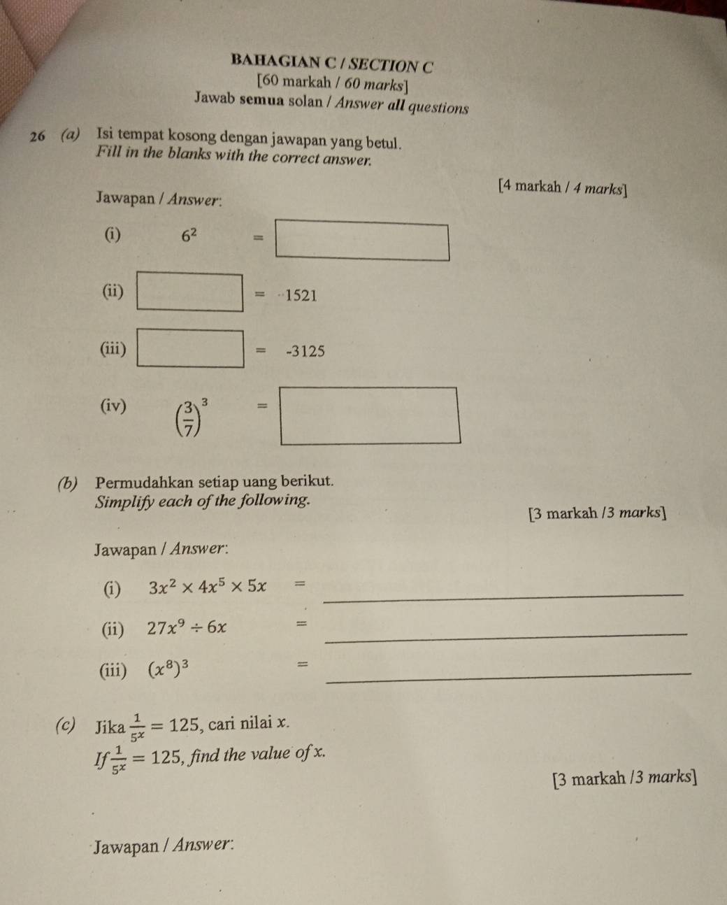 BAHAGIAN C / SECTION C 
[60 markah / 60 marks] 
Jawab semua solan / Answer all questions 
26 (a) Isi tempat kosong dengan jawapan yang betul. 
Fill in the blanks with the correct answer. 
[4 markah / 4 marks] 
Jawapan / Answer: 
(i) 6^2=□
(ii) □ =-1521
(iii) □ =-3125
(iv) ( 3/7 )^3=□
(b) Permudahkan setiap uang berikut. 
Simplify each of the following. 
[3 markah /3 marks] 
Jawapan / Answer: 
(i) 3x^2* 4x^5* 5x= _ 
(ii) 27x^9/ 6x =_ 
(iii) (x^8)^3 = _ 
(c) Jika  1/5^x =125 , cari nilai x. 
If  1/5^x =125 , find the value of x. 
[3 markah /3 marks] 
Jawapan / Answer: