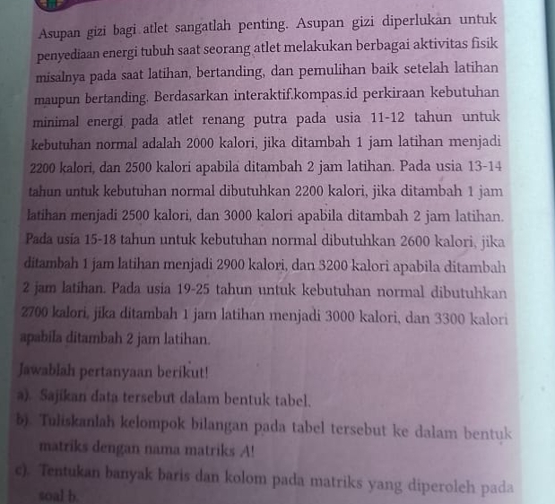 Asupan gizi bagi atlet sangatlah penting. Asupan gizi diperlukan untuk 
penyediaan energi tubuh saat seorang atlet melakukan berbagai aktivitas fisik 
misalnya pada saat latihan, bertanding, dan pemulihan baik setelah latihan 
maupun bertanding. Berdasarkan interaktif.kompas.id perkiraan kebutuhan 
minimal energi pada atlet renang putra pada usia 11-12 tahun untuk 
kebutuhan normal adalah 2000 kalori, jika ditambah 1 jam latihan menjadi
2200 kalori, dan 2500 kalori apabila ditambah 2 jam latihan. Pada usia 13-14
tahun untuk kebutuhan normal dibutuhkan 2200 kalori, jika ditambah 1 jam
latihan menjadi 2500 kalori, dan 3000 kalori apabila ditambah 2 jam latihan. 
Pada usia 15-18 tahun untuk kebutuhan normal dibutuhkan 2600 kalori, jika 
ditambah 1 jam latihan menjadi 2900 kalori, dan 3200 kalori apabila ditambah
2 jam latihan. Pada usia 19-25 tahun untuk kebutuhan normal dibutuhkan
2700 kalori, jika ditambah 1 jam latihan menjadi 3000 kalori, dan 3300 kalori
apabila ditambah 2 jam latihan. 
Jawablah pertanyaan berikut! 
a). Sajikan data tersebut dalam bentuk tabel. 
b). Tuliskanlah kelompok bilangan pada tabel tersebut ke dalam bentuk 
matriks dengan nama matriks A! 
c). Tentukan banyak baris dan kolom pada matriks yang diperoleh pada 
soal b.