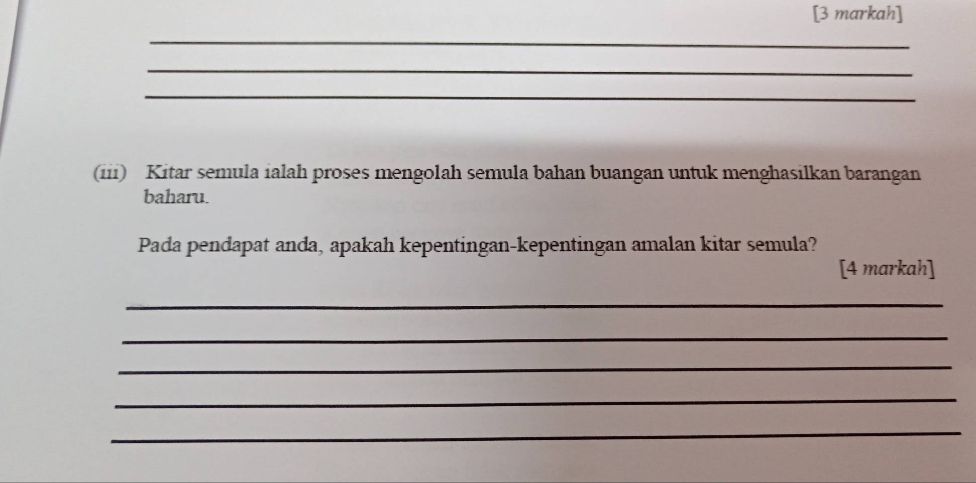 [3 markah] 
_ 
_ 
_ 
(iii) Kitar semula ialah proses mengolah semula bahan buangan untuk menghasilkan barangan 
baharu. 
Pada pendapat anda, apakah kepentingan-kepentingan amalan kitar semula? 
[4 markah] 
_ 
_ 
_ 
_ 
_