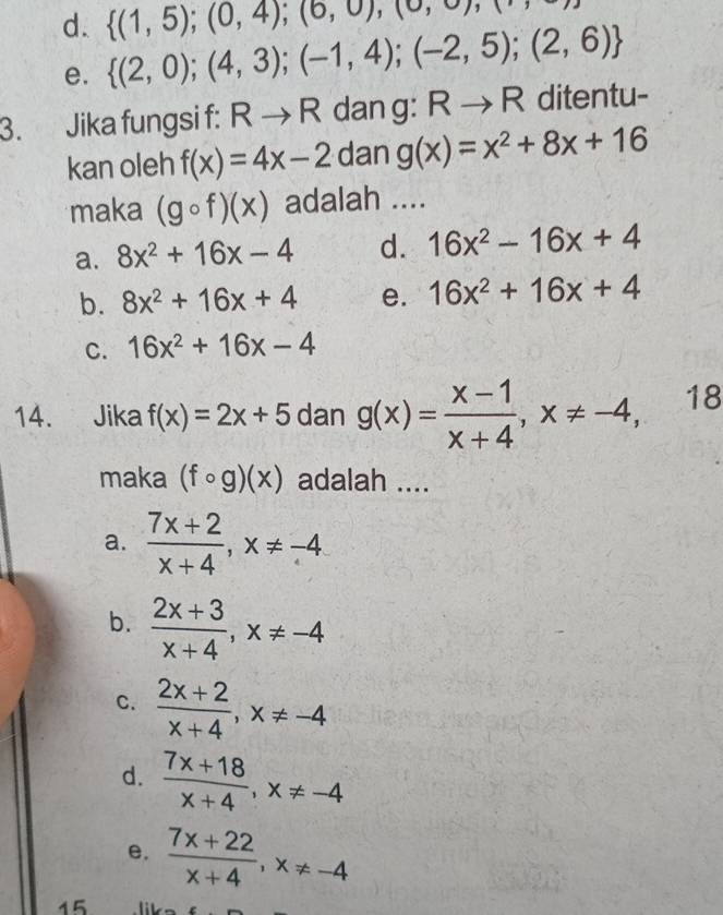  (1,5);(0,4);(6,0),(0,
d.  (2,0);(4,3);(-1,4);(-2,5);(2,6)
e.
3. Jika fungsi f : Rto R dan g : Rto R ditentu-
kan oleh f(x)=4x-2 dan g(x)=x^2+8x+16
maka (gcirc f)(x) adalah ....
a. 8x^2+16x-4 d. 16x^2-16x+4
b. 8x^2+16x+4 e. 16x^2+16x+4
C. 16x^2+16x-4
14. Jika f(x)=2x+5 dan g(x)= (x-1)/x+4 , x!= -4, 18
maka (fcirc g)(x) adalah ....
a.  (7x+2)/x+4 , x!= -4
b.  (2x+3)/x+4 , x!= -4
C.  (2x+2)/x+4 , x!= -4
d.  (7x+18)/x+4 , x!= -4
e.  (7x+22)/x+4 , x!= -4
15