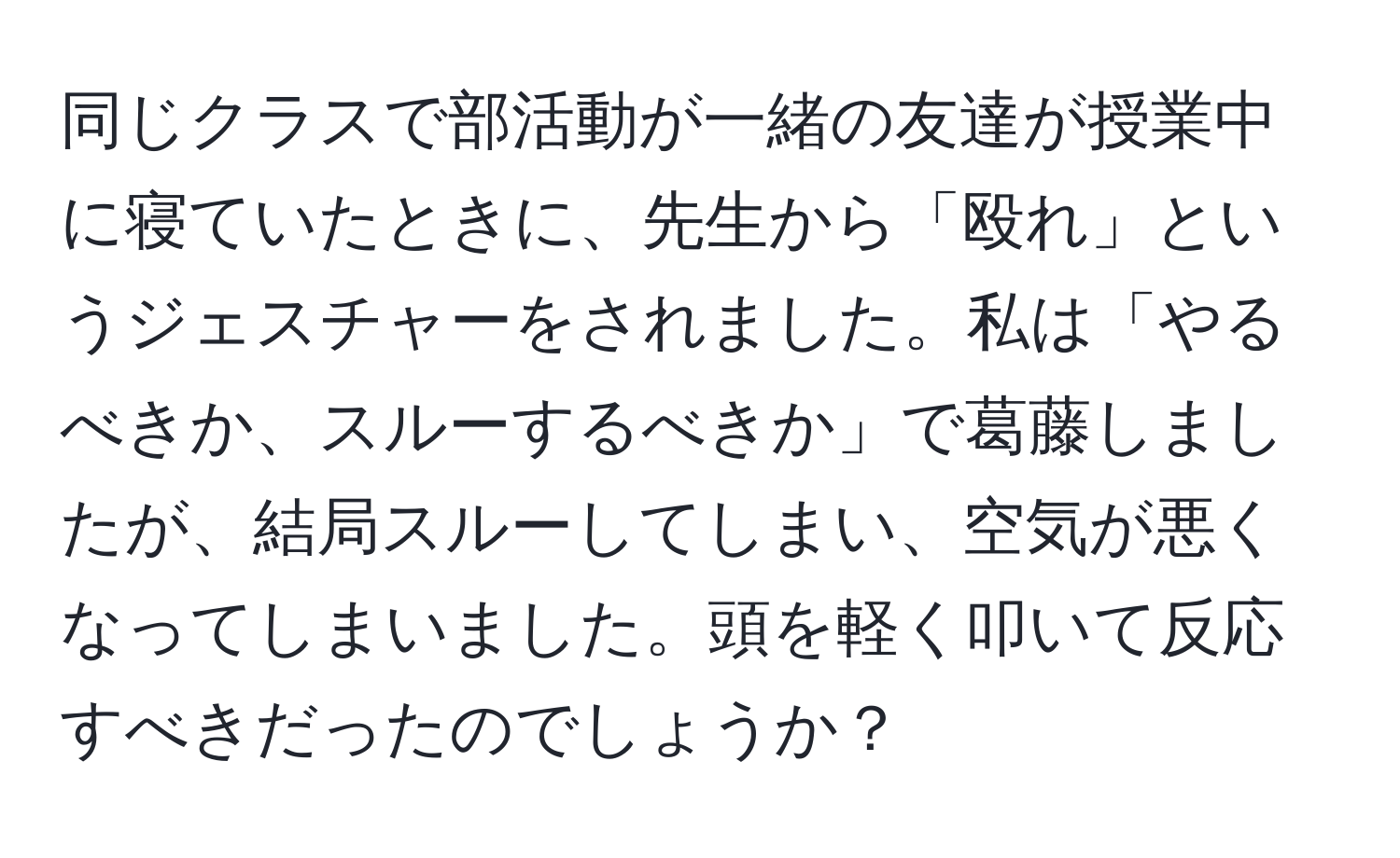 同じクラスで部活動が一緒の友達が授業中に寝ていたときに、先生から「殴れ」というジェスチャーをされました。私は「やるべきか、スルーするべきか」で葛藤しましたが、結局スルーしてしまい、空気が悪くなってしまいました。頭を軽く叩いて反応すべきだったのでしょうか？