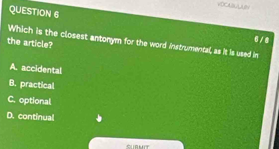 VOCABULARN
QUESTION 6
6 / 8
the article? Which is the closest antonym for the word instrumental, as it is used in
A. accidental
B. practical
C. optional
D. continual